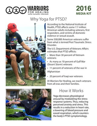 According to the National Institute of
Health, PTSD affects some 7.7 million
American adults including veterans, first
responders, and victims of domestic
violence or sexual assault.
Some 500,000 American veterans suffer
from what is termed Post Traumatic Stress
Disorder.
The U.S. Department of Veterans Affairs
estimates that PTSD afflicts:
• More than 30 percent of Vietnam
veterans
• As many as 10 percent of Gulf War
(Desert Storm) veterans
• 11 percent of veterans of the war in
Afghanistan
• 20 percent of Iraqi war veterans
At Warriors for Healing, we reach veterans
from all eras and their families.
2016
MEDIA KIT
Why Yoga for PTSD?
Yoga decreases physiological
arousal by modulating the stress
response systems. Thus, reducing
perceived anxiety and stress. This
results in a reduction in heart rate,
a lowering of blood pressure and
eased respiration, which counters
the body’s PTSD symptomology.
How it Works
 