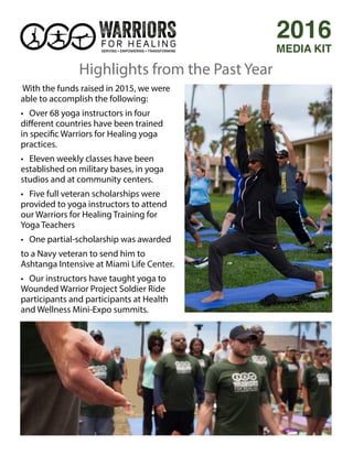 With the funds raised in 2015, we were
able to accomplish the following:
• Over 68 yoga instructors in four
different countries have been trained
in specific Warriors for Healing yoga
practices.
• Eleven weekly classes have been
established on military bases, in yoga
studios and at community centers.
• Five full veteran scholarships were
provided to yoga instructors to attend
our Warriors for Healing Training for
Yoga Teachers
• One partial-scholarship was awarded
to a Navy veteran to send him to
Ashtanga Intensive at Miami Life Center.
• Our instructors have taught yoga to
Wounded Warrior Project Soldier Ride
participants and participants at Health
and Wellness Mini-Expo summits.
2016
MEDIA KIT
Highlights from the Past Year
 