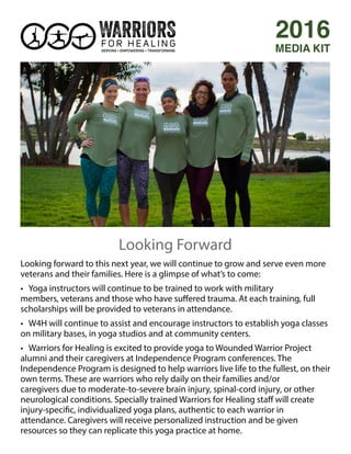 Looking forward to this next year, we will continue to grow and serve even more
veterans and their families. Here is a glimpse of what’s to come:
• Yoga instructors will continue to be trained to work with military
members, veterans and those who have suffered trauma. At each training, full
scholarships will be provided to veterans in attendance.
• W4H will continue to assist and encourage instructors to establish yoga classes
on military bases, in yoga studios and at community centers.
• Warriors for Healing is excited to provide yoga to Wounded Warrior Project
alumni and their caregivers at Independence Program conferences. The
Independence Program is designed to help warriors live life to the fullest, on their
own terms. These are warriors who rely daily on their families and/or
caregivers due to moderate-to-severe brain injury, spinal-cord injury, or other
neurological conditions. Specially trained Warriors for Healing staff will create
injury-specific, individualized yoga plans, authentic to each warrior in
attendance. Caregivers will receive personalized instruction and be given
resources so they can replicate this yoga practice at home.
2016
MEDIA KIT
Looking Forward
 