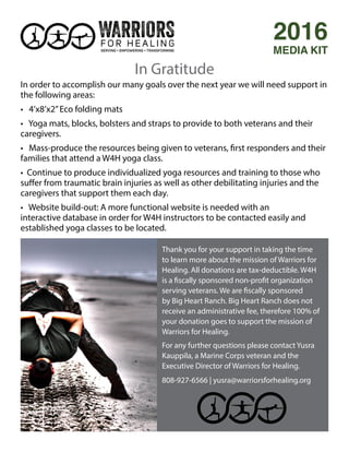 Thank you for your support in taking the time
to learn more about the mission of Warriors for
Healing. All donations are tax-deductible. W4H
is a fiscally sponsored non-profit organization
serving veterans. We are fiscally sponsored
by Big Heart Ranch. Big Heart Ranch does not
receive an administrative fee, therefore 100% of
your donation goes to support the mission of
Warriors for Healing.
For any further questions please contact Yusra
Kauppila, a Marine Corps veteran and the
Executive Director of Warriors for Healing.
808-927-6566 | yusra@warriorsforhealing.org
In Gratitude
2016
MEDIA KIT
In order to accomplish our many goals over the next year we will need support in
the following areas:
• 4’x8’x2”Eco folding mats
• Yoga mats, blocks, bolsters and straps to provide to both veterans and their
caregivers.
• Mass-produce the resources being given to veterans, first responders and their
families that attend a W4H yoga class.
• Continue to produce individualized yoga resources and training to those who
suffer from traumatic brain injuries as well as other debilitating injuries and the
caregivers that support them each day.
• Website build-out: A more functional website is needed with an
interactive database in order for W4H instructors to be contacted easily and
established yoga classes to be located.
 