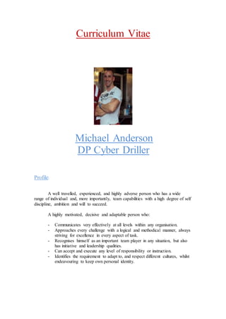 Curriculum Vitae
Michael Anderson
DP Cyber Driller
Profile:
A well travelled, experienced, and highly adverse person who has a wide
range of individual and, more importantly, team capabilities with a high degree of self
discipline, ambition and will to succeed.
A highly motivated, decisive and adaptable person who:
- Communicates very effectively at all levels within any organisation.
- Approaches every challenge with a logical and methodical manner, always
striving for excellence in every aspect of task.
- Recognises himself as an important team player in any situation, but also
has initiative and leadership qualities.
- Can accept and execute any level of responsibility or instruction.
- Identifies the requirement to adapt to, and respect different cultures, whilst
endeavouring to keep own personal identity.
 