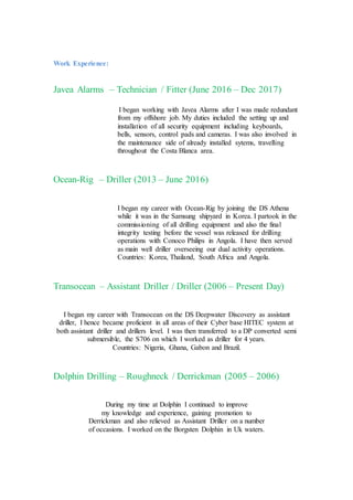 Work Experience:
Javea Alarms – Technician / Fitter (June 2016 – Dec 2017)
I began working with Javea Alarms after I was made redundant
from my offshore job. My duties included the setting up and
installation of all security equipment including keyboards,
bells, sensors, control pads and cameras. I was also involved in
the maintenance side of already installed sytems, travelling
throughout the Costa Blanca area.
Ocean-Rig – Driller (2013 – June 2016)
I began my career with Ocean-Rig by joining the DS Athena
while it was in the Samsung shipyard in Korea. I partook in the
commissioning of all drilling equipment and also the final
integrity testing before the vessel was released for drilling
operations with Conoco Philips in Angola. I have then served
as main well driller overseeing our dual activity operations.
Countries: Korea, Thailand, South Africa and Angola.
Transocean – Assistant Driller / Driller (2006 – Present Day)
I began my career with Transocean on the DS Deepwater Discovery as assistant
driller, I hence became proficient in all areas of their Cyber base HITEC system at
both assistant driller and drillers level. I was then transferred to a DP converted semi
submersible, the S706 on which I worked as driller for 4 years.
Countries: Nigeria, Ghana, Gabon and Brazil.
Dolphin Drilling – Roughneck / Derrickman (2005 – 2006)
During my time at Dolphin I continued to improve
my knowledge and experience, gaining promotion to
Derrickman and also relieved as Assistant Driller on a number
of occasions. I worked on the Borgsten Dolphin in Uk waters.
 