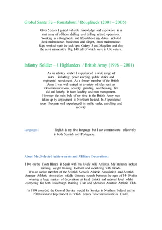 Global Sante Fe – Roustabout / Roughneck (2001 – 2005)
Over 5 years I gained valuable knowledge and experience in a
vast array of offshore drilling and drilling related operations.
Working as a Roughneck and Roustabout my duties included
deck maintenance, banksman and slinger, crane maintenance.
Rigs worked were the jack ups: Galaxy 3 and Magellan and also
the semi submersible Rig 140, all of which were in UK waters.
Infantry Soldier – 1 Highlanders / British Army (1996 – 2001)
As an infantry soldier I experienced a wide range of
roles including: peace keeping, public duties and
regimental recruitment. As a former member of the British
Army I was well trained in a variety of roles such as
telecommunications, security guarding, warehousing, first
aid and latterly, in team leading and man management.
However the main bulk of my time in the British Army was
taken up by deployment to Northern Ireland. In 3 operational
tours I became well experienced in public order, patrolling and
security.
Languages: English is my first language but I can communicate effectively
in both Spanish and Portuguese.
About Me, SelectedAchievements and Military Decorations:
I live on the Costa Blanca in Spain with my lovely wife Amanda. My interests include
running, weight training, football and socializing with friends.
Was an active member of the Scottish Schools Athletic Association and Scottish
Amateur Athletic Association middle distance squads between the ages of 14-19 after
winning a large number of decorations at local, district and national level whilst
competing for both Fraserburgh Running Club and Aberdeen Amateur Athletic Club.
In 1998 awarded the General Service medal for Service in Northern Ireland and in
2000 awarded Top Student in British Forces Telecommunications Cadre.
 