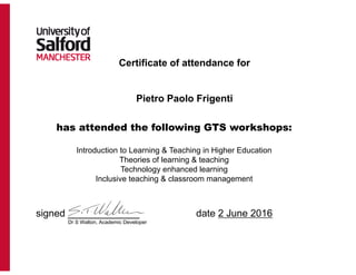 Certificate of attendance for
Pietro Paolo Frigenti
has attended the following GTS workshops:
Introduction to Learning & Teaching in Higher Education
Theories of learning & teaching
Technology enhanced learning
Inclusive teaching & classroom management
signed _____________ date 2 June 2016
Dr S Walton, Academic Developer
 