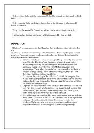 · Orders within Delhi and the places near Delhi (like Meerut) are delivered within 24
hours.
· Orders outside Delhi are delivered according to the distance. It takes from 24
hours to 72 hours.
· Every distributor and C&F agent has a fixed day in a week to give an order.
· Haldiram’s has its own warehouse, which is managed by its own staff.
PROMOTION
Haldiram’s product promotion had been low key until competition intensified in
the
snack foods market. The company tied with ‘Profile Advertising’ for promoting its
products. Attractive posters, brochures and mailers are designed to enhance the
visibility of the Haldiram’s brand.
o Different varieties of posters are designed to appeal to the masses. The
punch line for Haldiram’s products was ‘Always in good taste’.
Advertising depicting the entire range of Haldiram’s sweets and
namkeens were published in the print Media (magazines and
newspapers). These advertisements had captions such as ‘millions of
tongues can’t go wrong’, ‘what are you waiting for, Diwali??’ and
‘Keeping your taste buds on their toes’.
o To increase the visibility of the Haldiram’s brand, the company has
placed its hoardings in high traffic areas such as train stations and bus
stations. Posters are designed for display on public transport vehicles
such as buses and hoardings.
o Captions are developed that focus on individual products such as ‘yeh
corn hai’ (this is corn), ‘chota samosa – big mazaa’ (small samosa- big
entertainment) ‘yeh kashmiri mix khoob jamega’ and ‘oozing with
taste’ (for Rasgoolas) promoted individual products .
o Special brochures are designed for those customers who want to know
more about Haldiram’s products. The brochures describe the products
and give information about the ingredients used to make those
products. Mailers are also sent to loyal customers and important
corporate clients as a token of appreciation for their patronage.
 