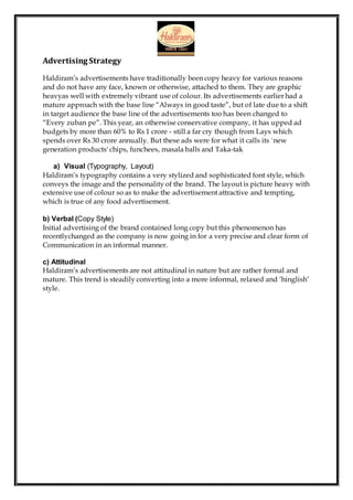 Advertising Strategy
Haldiram’s advertisements have traditionally been copy heavy for various reasons
and do not have any face, known or otherwise, attached to them. They are graphic
heavyas well with extremely vibrant use of colour. Its advertisements earlier had a
mature approach with the base line “Always in good taste”, but of late due to a shift
in target audience the base line of the advertisements too has been changed to
“Every zuban pe”. This year, an otherwise conservative company, it has upped ad
budgets by more than 60% to Rs 1 crore - still a far cry though from Lays which
spends over Rs 30 crore annually. But these ads were for what it calls its `new
generation products' chips, funchees, masala balls and Taka-tak
a) Visual (Typography, Layout)
Haldiram’s typography contains a very stylized and sophisticated font style, which
conveys the image and the personality of the brand. The layout is picture heavy with
extensive use of colour so as to make the advertisement attractive and tempting,
which is true of any food advertisement.
b) Verbal (Copy Style)
Initial advertising of the brand contained long copy but this phenomenon has
recentlychanged as the company is now going in for a very precise and clear form of
Communication in an informal manner.
c) Attitudinal
Haldiram’s advertisements are not attitudinal in nature but are rather formal and
mature. This trend is steadily converting into a more informal, relaxed and ‘hinglish’
style.
 