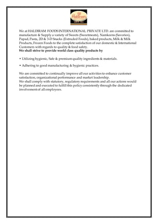 We at HALDIRAM FOODS INTERNATIONAL PRIVATE LTD. are committed to
manufacture & Supply a variety of Sweets (Sweetmeats), Namkeens (Savories),
Papad, Pasta, 2D & 3-D Snacks (Extruded Foods), baked products, Milk & Milk
Products, Frozen Foods to the complete satisfaction of our domestic & International
Customers with regards to quality & food safety.
We shall strive to provide world class quality products by
• Utilizing hygienic, Safe & premium quality ingredients & materials.
• Adhering to good manufacturing & hygienic practices.
We are committed to continually improve all our activities to enhance customer
satisfaction, organizational performance and market leadership.
We shall comply with statutory, regulatory requirements and all our actions would
be planned and executed to fulfill this policy consistently through the dedicated
involvement of all employees.
 
