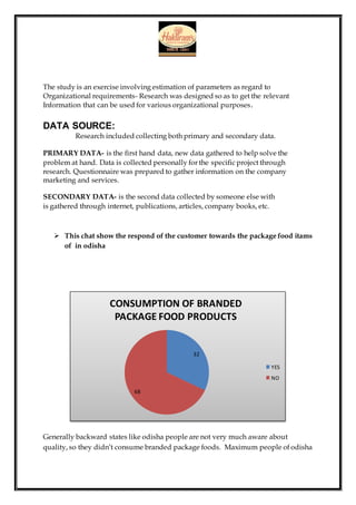 The study is an exercise involving estimation of parameters as regard to
Organizational requirements- Research was designed so as to get the relevant
Information that can be used for various organizational purposes.
DATA SOURCE:
Research included collecting both primary and secondary data.
PRIMARY DATA- is the first hand data, new data gathered to help solve the
problem at hand. Data is collected personally for the specific project through
research. Questionnaire was prepared to gather information on the company
marketing and services.
SECONDARY DATA- is the second data collected by someone else with
is gathered through internet, publications, articles, company books, etc.
 This chat show the respond of the customer towards the package food itams
of in odisha
Generally backward states like odisha people are not very much aware about
quality, so they didn’t consume branded package foods. Maximum people of odisha
32
68
CONSUMPTION OF BRANDED
PACKAGE FOOD PRODUCTS
YES
NO
 
