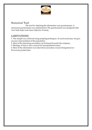 Statistical Tool:
The tool for obtaining the information was questionnaire. A
structured questionnaire was administered. The questionnaire was designed in the
view both major and minor objective of study.
LIMITATIONS
1. The sample was collected using sampling techniques. As such result may not give
an exact representation of the population.
2. Most of the data being secondary can be biased towards the company.
3. Shortage of time is also a reason for incomprehensiveness.
4. Most of the information was taken from secondary sources being based on
Previously printed data
 