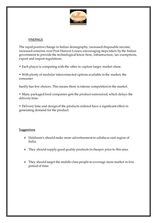 FINDINGS
The rapid positive change in Indian demography; increased disposable income;
increased concerns over Post Harvest Losses; encouraging steps taken by the Indian
government to provide the technological know-how, infrastructure, tax exemptions,
export and import regulations.
• Each player is competing with the other to capture larger market share.
• With plenty of modular interconnected options available in the market, the
consumer
hardly has few choices. This means there is intense competition in the market.
• Many packaged food companies gets the product outsourced, which delays the
delivery time.
• Delivery time and design of the products ordered have a significant effect in
generating demand for the product.
Suggestions
 Haldiram’s should make more advertisement in odisha or east region of
India.
 They should supply good quality products in cheaper price to this area.
 They should target the middle class people to coverage more market in less
period of time.
 