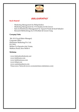 BIBLIOGRAPHY
Book Material
· Marketing Management by Philip Kotlers
· Marketing Management by T.N Chaabra & S.K Grover
· Sales & Distribution Management by Tapan K Panda & Sunil Sahadev
· Research Methodology by C.R Kothari & Gourav Garg
Company Visits
Mr. K K Goyal (Sales Manager)
Corporate Office
Haldirams Marketing Pvt. Ltd.
B-1/H-8,
Mohan Co-Operative Ind. Estate,
Mathura Road, New Delhi-4
Websites:
· www.Indianfoodindustry.net
· www.haldirams.com
· www.haldiramsusa.com
· www.bikaji.com
· www.samratnamkeen.com
· Times news Network (www.economictimes.indiatimes.com)
 
