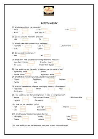 QUESTIONNAIRE
Q1. What age profile do you belong to?
15-20 21-24 31-40
41-50 More than 50
Q2. Do you consume Haldiram’s products?
Yes No
Q3. What is your brand preference for namkeens?
Haldirams Lays 0 Lehar Bikaner
MTR Others
Q4. Do you prefer local snacks?
Yes No
Q5. Since when have you been consuming Haldiram’s Products?
Less than 6 months 6 month – 1year
1-3 years Greater than 3 years
Q6. How would you rate the quality of Haldiram over the period of use?
significantly better Better
Natural Worse significantly worse
Q7. What factors motivated you to buy Haldiram’s products?
Friends Neighbours Relatives
Family Ads
Q8. Which of these factors influence your buying bahaviour of namkeens?
Packaging Quality Price
. Brand name
Q9. How would you rate the following factors in order of your preference?
Variety Food taste and quality Nutritional value
Hygiene Packaging
Q10. How you find Haldiram’s price ?
High Very high Very low
Low Reasonable
Q11. Would you buy Haldiram’s products for their
Packaging Variety Price
Quality Hygiene Taste
Q12. How would you rate the Haldiram’s namkeens for their nutritional value?
 