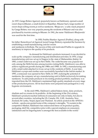In 1937, Ganga Bishen Agarwal, (popularly known as Haldiram), opened a small
sweet shop in Bikaner, a small district in Rajasthan. Bikaner had a large number of
sweet shops selling sweets as well as namkeens. 'Bhujia sev,' a salty snack prepared
by Ganga Bishen, was very popular among the residents of Bikaner and was also
purchased by tourists coming to Bikaner. In 1941, the name 'Haldiram's Bhujiawala'
was used for the first time.
In 1950, Prabhu Shankar Agarwal (Prabhu), along with
his father Rameshwar Lal Agarwal (sonof Ganga Bishen), expanded the business by
establishing a small manufacturing unit for sweets
and namkeens in Kolkata. The success of this unit motivated Prabhu to upgrade its
machinery to improve the quality of its products.
As demand for Haldiram's products increased, it was decided to
scale up the company's manufacturing and distribution activities. In 1970, a large
manufacturing unit was set up in Nagpur in the state of Maharashtra (India). In
1983, a retail outlet was set up in New Delhi. The outlet became very popular not
only among the Delhi but also among tourists visiting Delhi. Haldiram's was able to
achieve significant growth during the 1980s and 1990s. In 1992, a manufacturing unit
with a retail outlet attached to it was set up in the outskirts of Delhi. A year later,
Haldiram's syrups and crushes were successfully launched in the Indian market. In
1995, a restaurant was opened in New Delhi. In 1997, realizing the potential of
namkeens, the company set up a manufacturing unit in Delhi exclusively for making
namkeens. To add potato products to its existing product portfolio, machinery was
imported from the US. Haldiram's maintained high quality standards at every stage
of the production process. All its food items were prepared and packaged in a very
hygienic environment.
In the mid-1990s, Haldiram’s added bakery items, dairy products,
sharbats and ice creams to its portfolio. At the beginning of the 21st century,
Haldiram's products reached millions of consumers not only in India, but also in
several other countries, including the US, Canada, UK, UAE, Australia, New
Zealand, Sri Lanka, Nepal, Japan and Thailand. An article posted on the APEDA's
website - apeda.com quoted some of the company's strengths, "To sustain in the
competitive Market, Haldiram's has endeavored stress on its product quality,
packaging, shelf life, competitive price with a special emphasis on consumers
satisfaction and its lingering taste is amongst the best available in the world."
 