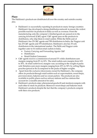 Place
The Haldiram’s products are distributed all over the country and outside country
also.
 Haldiram’s is successfully exporting its products to many foreign countries
Haldiram’s has developed a strong distribution network to ensure the widest
possible reach for its products in India as well as overseas. From the
manufacturing unit, the company’s finished goods are passed on to the
carrying & forward (C&F) agent. C&F agents pass on the products to
distributors, who ship them to retail outlets. While the Delhi unit of
Haldiram’s has 25 C&F agents and 700 distributors in India, the Nagpur unit
has 25 C&F agents and 375 distributors. Haldiram’s also has 35 sole
distributors in the international market. The Delhi and Nagpur units
together cater to 0.6 million retail outlets in India.
 Factory Carrying and Forwarding Agents C&F
 Distributers
 Retail Outlets Consumers
 C&F agents receive a commission of around 5% while distributors earn
margins ranging from 8% to 10%. The retail outlets earn margins from 14%
to 30%. At retail outlet level, margins vary according to the weight of packs
sold. Retailers earn more margins ranging from 25% to 30% by selling 30gms
pouches (priced at Rs.5) compared to the packs of higher weights.
 Apart from the exclusive showrooms owned by Haldiram’s, the company
offers its products through retail outlets such as supermarkets, sweet shops,
provision stores, bakeries and ice-cream parlors. The products are also
available in public places such as railway stations and bus stations that
account for a sizeable amount of its sales.
 Haldiram’s products enjoy phenomenal goodwill and stockiest compete with
each other to stock its products. Moreover sweet shops and bakeries stock
Haldiram’s products despite the fact that the company’s products compete
with their own products.
 