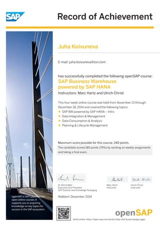 Record of Achievement
openSAP is SAP's platform for
open online courses. It
supports you in acquiring
knowledge on key topics for
success in the SAP ecosystem.
Maximum score possible for this course: 240 points.
Walldorf, December 2014
Dr. Bernd Welz
Executive Vice President
SAP Solution and Knowledge Packaging
has successfully completed the following openSAP course:
SAP Business Warehouse
powered by SAP HANA
Instructors: Marc Hartz and Ulrich Christ
This four-week online course was held from November 13 through
December 18, 2014 and covered the following topics:
SAP BW powered by SAP HANA – Intro
Data Integration & Management
Data Consumption & Analysis
Planning & Lifecycle Management
Marc Hartz
Instructor
Ulrich Christ
Instructor
Juha Koivuneva
E-mail: juha.koivuneva@ovi.com
The candidate scored 180 points (75%) by working on weekly assignments
and taking a final exam.
Verify online: https://open.sap.com/verify/xitap-sifuf-kuzes-budyg-sugev
 