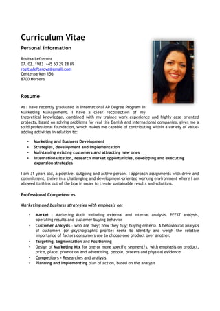 Curriculum Vitae 
Personal information 
Rositsa Lefterova 
07. 02. 1983 +45 50 29 28 89 
rositsalefterova@gmail.com 
Centerparken 156 
8700 Horsens 
Resume 
As I have recently graduated in International AP Degree Program in 
Marketing Management. I have a clear recollection of my 
theoretical knowledge, combined with my trainee work experience and highly case oriented 
projects, based on solving problems for real life Danish and International companies, gives me a 
solid professional foundation, which makes me capable of contributing within a variety of value-adding 
activities in relation to: 
• Marketing and Business Development 
• Strategies, development and implementation 
• Maintaining existing customers and attracting new ones 
• Internationalization, research market opportunities, developing and executing 
expansion strategies 
I am 31 years old, a positive, outgoing and active person. I approach assignments with drive and 
commitment, thrive in a challenging and development-oriented working environment where I am 
allowed to think out of the box in order to create sustainable results and solutions. 
Professional Competences 
Marketing and business strategies with emphasis on: 
• Market – Marketing Audit including external and internal analysis. PEEST analysis, 
operating results and customer buying behavior 
• Customer Analysis – who are they; how they buy; buying criteria. A behavioural analysis 
of customers (or psychographic profile) seeks to identify and weigh the relative 
importance of factors consumers use to choose one product over another. 
• Targeting, Segmentation and Positioning 
• Design of Marketing Mix for one or more specific segment/s, with emphasis on product, 
price, place, promotion and advertising, people, process and physical evidence 
• Competitors – Researches and analysis 
• Planning and implementing plan of action, based on the analysis 
 
