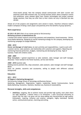three-month period. How the company should communicate with their current and 
potential clients BtB oriented case, by writing business letters about Company’s events 
and exhibitions, press releases about their newest technologies and unique customer 
design solutions, that they can offer that to their clients not only in Denmark but also 
abroad. 
Almost all of the projects and assignments were solved in teams, therefore enhances today’s 
modern workplace of being a team player and positively drive the benefits of group dynamics. 
Work experience 
02.2013– 05.2013 (Part of my trainee period at VIA University) 
Marketing assistant at Mobiltelefoner.dk 
I worked with market research concerning customers and competitors, brand awareness – Online 
Social Media Marketing. Designing an overall marketing strategy for the company, developing and 
monitoring campaigns on Google AdWords. 
2006 – 2010 
Owner and Manager of retail store. As main activities and responsibilities, I used to work with 
customer service, sales assistant, and relationship with customers and suppliers. Reporting and 
monitoring financial performers, budgets, maintaining and developing the shop. Type of 
business: Trade with children cloths. 
2000 – 2005 
Shop Consultant. I gained experience as sales assistant, sales manager and staff manager, 
decorator. I have worked in the flower business, service and interior. 
2000 – 2010 (summer job) 
Holding several positions like, shop consultant, sales assistant, sales manager and staff manager. 
Retail 
Store for jeweler, souvenirs and accessories, selling to people with different cultural 
backgrounds 
Education 
2011 – 2013 
AP Degree in Marketing Management 
VIA University College School of Technology and Business Horsens 
Marketing, Management, Organization, Logistic, Leadership, Market Communication, Social 
Media Marketing, Economics, Statistics, Business Law, Business & Sustainability 
Personal strengths, skills and competences 
• Ambitious, outgoing, like to achieve results and provide high quality, even when there 
are tight deadlines. I believe there is no limitations. I work structured efficiently to 
ensure that the task I am given will be value-adding and characterized by high quality. 
Enthusiastic, inspiring, initiative and creative, energetic, highly motivated. Socially 
active, communicative person, charming and smiling 
 