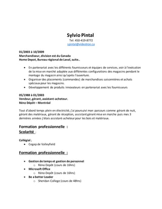 Sylvio Pintal
Tel: 450-419-8772
spintal@videotron.ca
01/2003 à 10/2009
Marchandiseur, division est du Canada
Home Depot, Bureau régional de Laval, suite..
 En partenariat avec les différents fournisseurs et équipes de services, voir à l'exécution
de la mise en marché adaptée aux différentes configurations des magasins pendant le
montage du magasin ainsi qu’après l'ouverture.
 Organiser des placements (commandes) de marchandises saisonnières et achats
spéciaux pour les magasins.
 Développement de produits innovateurs en partenariat avec les fournisseurs
05/1988 à 01/2003
Vendeur, gérant, assistant-acheteur.
Réno Dépôt – Montréal
Tout d'abord temps plein en électricité, j'ai poursuivi mon parcours comme gérant de nuit,
gérant des matériaux, gérant de réception, assistant gérant mise en marche puis mes 3
dernières années j'étais assistant-acheteur pour les bois et matériaux.
Formation professionnelle :
Scolarité :
Collégial ;
 Cegep de Valleyfield
Formation professionnelle :
 Gestion de temps et gestion de personnel
o Réno Depôt (cours de 16hrs)
 Microsoft Office
o Réno Depôt (cours de 16hrs)
 Be a better Leader
o Sheridan College (cours de 48hrs)
 