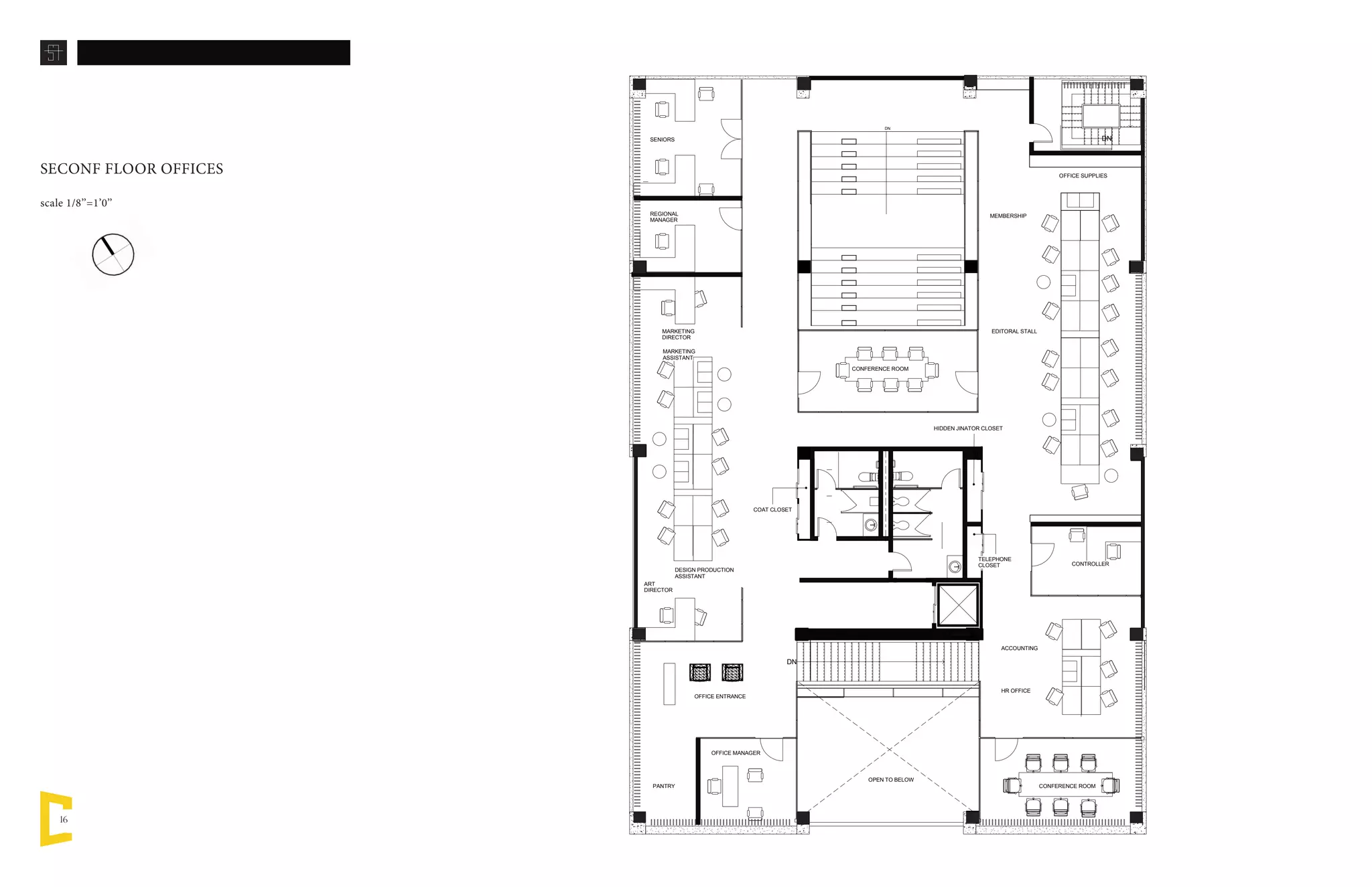 16
DN
DN
DN
MARKETING
ASSISTANT
DESIGN PRODUCTION
ASSISTANT
ART
DIRECTOR
CONTROLLER
CONFERENCE ROOM
REGIONAL
MANAGER
OFFICE ENTRANCE
CONFERENCE ROOM
EDITORAL STALL
MEMBERSHIP
OPEN TO BELOW
HR OFFICE
OFFICE MANAGER
ACCOUNTING
MARKETING
DIRECTOR
PANTRY
HIDDEN JINATOR CLOSET
TELEPHONE
CLOSET
COAT CLOSET
OFFICE SUPPLIES
SENIORS
SECONF FLOOR OFFICES
scale 1/8’’=1’0’’
 