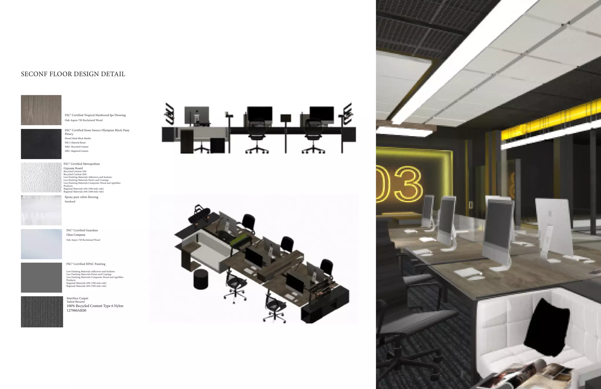 19
SECONF FLOOR DESIGN DETAIL
Epoxy pure white flooring
Stonhard
FSC® Certified Guardian
Glass Company
Oak Aspen 720 Reclaimed Wood
FSC® Certified HPAC Painting
Low Emitting Materials Adhesives and Sealants
Low Emitting Materials Paints and Coatings
Low Emitting Materials Composite Wood and Agrifiber
Products
Regional Materials 10% (500 mile rule)
Regional Materials 20% (500 mile rule)
FSC® Certified Tropical Hardwood Ipe Flooring
Oak Aspen 720 Reclaimed Wood
FSC® Certified Stone Source Olympian Black Dany
Fleury.
Honed Made Black Marble.
MR 3: Material Reuse
MR4 : Recycled Content
MR5 ; Regional Content
FSC® Certified Metropolitan
Gypsum Board
Recycled Content 10%
Recycled Content 20%
Low Emitting Materials Adhesives and Sealants
Low Emitting Materials Paints and Coatings
Low Emitting Materials Composite Wood and Agrifiber
Products
Regional Materials 10% (500 mile rule)
Regional Materials 20% (500 mile rule)
Interface Carpet
Tufted Sheared
100% Recycled Content Type 6 Nylon
127960AK00
 