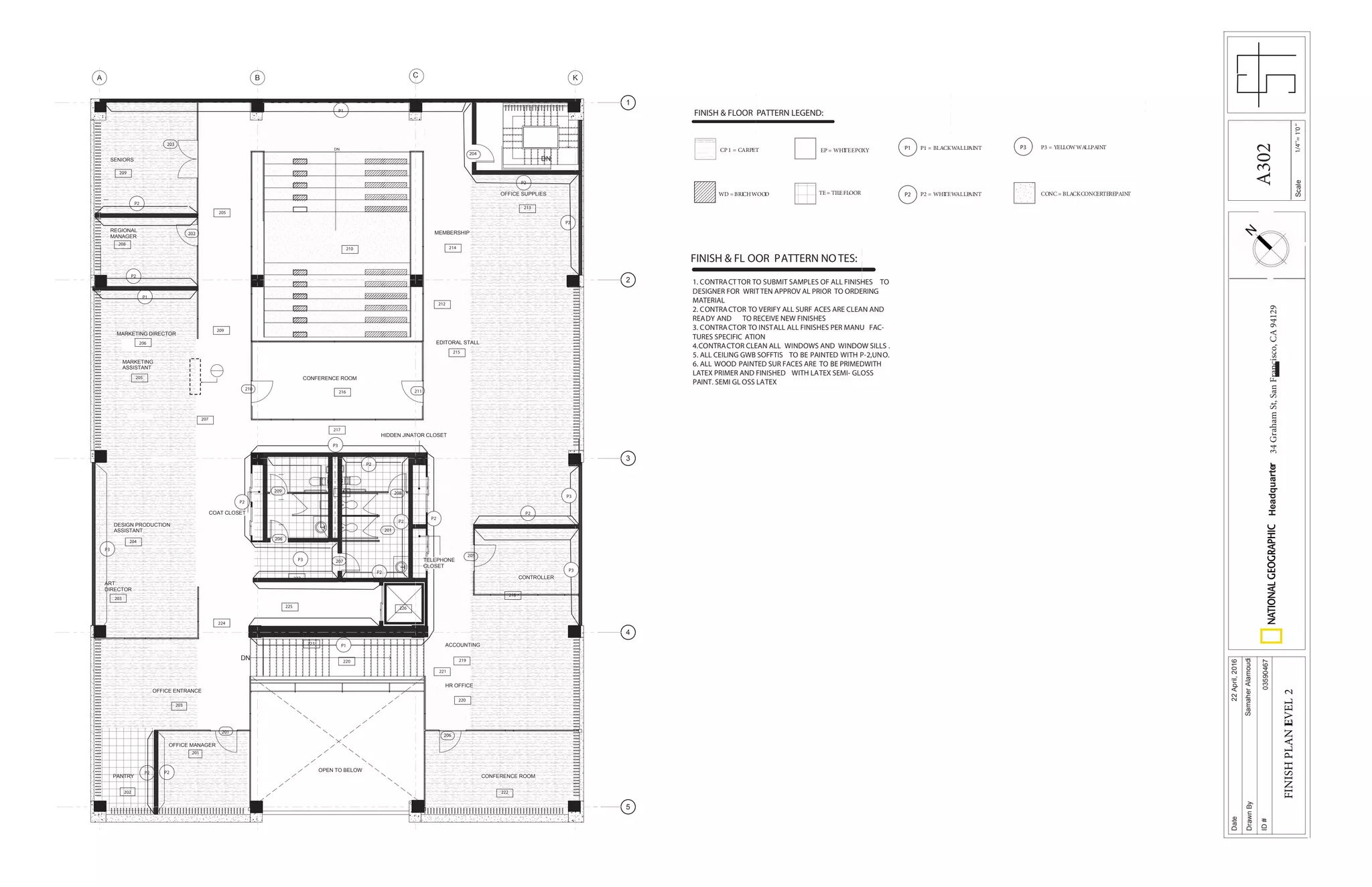 1/4’’=1’0’’Scale
Date
DrawnBy
ID#
Headquarter34GrahamSt,SanFrancisco,CA94129
22April,2016
SamaherAlamoudi
03590467
FINISHPLANLEVEL2
FINISH & FLOOR PATTERN LEGEND:
P3P1
FINISH & FLOOR PATTERN NOTES:
1. CONTRACTTOR TO SUBMIT SAMPLES OF ALL FINISHES TO
DESIGNER FOR WRITTEN APPROVAL PRIOR TO ORDERING
MATERIAL
2. CONTRACTOR TO VERIFY ALL SURFACES ARE CLEAN AND
READY AND TO RECEIVE NEW FINISHES
3. CONTRACTOR TO INSTALL ALL FINISHES PER MANUFAC-
P3
P1
P1
P1
P2 P2
P2
P2
P2
P2
P2
P2
P2
P2
P2
P2
201
208209
206
201
207
210 211
202
203
204
205
206
CP 1 = CARPET EP = WHITE EPOXY P1 = BLACK WALLPAINT P3 = YELLOW WALLPAINT
DN
DN
DN
MARKETING
ASSISTANT
DESIGN PRODUCTION
ASSISTANT
ART
DIRECTOR
CONTROLLER
CONFERENCE ROOM
REGIONAL
MANAGER
OFFICE ENTRANCE
CONFERENCE ROOM
EDITORAL STALL
MEMBERSHIP
OPEN TO BELOW
HR OFFICE
OFFICE MANAGER
ACCOUNTING
MARKETING DIRECTOR
PANTRY
HIDDEN JINATOR CLOSET
TELEPHONE
CLOSET
COAT CLOSET
OFFICE SUPPLIES
B C KA
1
2
3
4
5
SENIORS
P3
P3
P3
P3
202
203
203
204
205
206
208
201
210
209
212
220
220
223
225 226
227
224
219
221
222
218
215
214
213
216
217
207
205
217
209
FINISH & FLOOR PATTERN LEGEND:
P3P1
P2
CP 1 = CARPET
WD =BRICHWOOD
EP = WHITEEPOXY
TE = TILEFLOOR
P1 = BLACKWALLPAINT
P2 = WHITEWALLPAINT
P3 = YELLOWWALLPAINT
CONC = BLACKCONCERTEREPAINT
FINISH & FL OOR PATTERN NOTES:
1. CONTRACTTOR TO SUBMIT SAMPLES OF ALL FINISHES TO
DESIGNER FOR WRITTEN APPROV AL PRIOR TO ORDERING
MATERIAL
2. CONTRACTOR TO VERIFY ALL SURF ACES ARE CLEAN AND
READY AND TO RECEIVE NEW FINISHES
3. CONTRACTOR TO INSTALL ALL FINISHES PER MANU FAC-
TURES SPECIFIC ATION
4.CONTRACTOR CLEAN ALL WINDOWS AND WINDOW SILLS .
5. ALL CEILING GWB SOFFTIS TO BE PAINTED WITH P-2,UNO.
6. ALL WOOD PAINTED SUR FACES ARE TO BE PRIMEDWITH
LATEX PRIMER AND FINISHED WITH LATEX SEMI- GLOSS
PAINT. SEMI GL OSS LATEX
A302
 