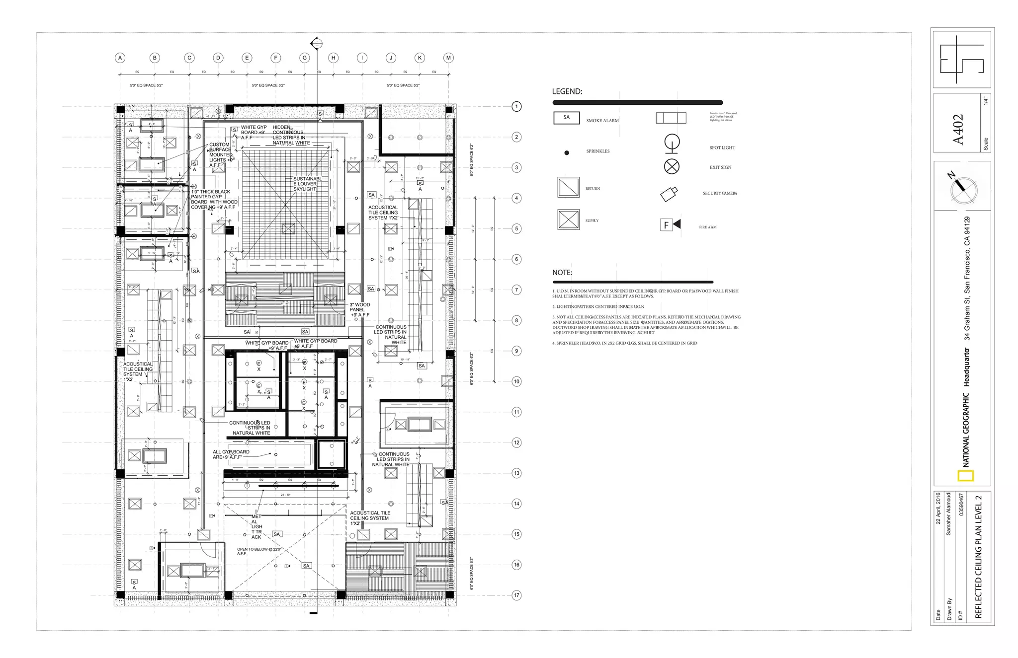 Scale
Date
DrawnBy
ID#
Headquarter34GrahamSt,SanFrancisco,CA94129
22April,2016
SamaherAlamoudi
03590467
REFLECTEDCEILINGPLANLEVEL2
1/4’’
-
---
2' - 2"
WHITE GYP BOARD
+9' A.F.F
CUSTOM
SURFACE
MOUNTED
LIGHTS +9'
A.F.F
1'0'' THICK BLACK
PAINTED GYP
BOARD WITH WOOD
COVERING +9' A.F.F
5'-0"2'-6"2'-4"
4' - 10"
MFD JHC E G I K
EQ EQ EQ EQ EQ EQ EQ EQ EQ
A B
EQ EQ
1
5
9
13
17
3
2
4
6
7
8
10
11
12
14
15
16
SUSTAINABL
E LOUVER
SKYLIGHT
3'' WOOD
PANEL
+9' A.F.F
4'-6"
WHITE GYP
BOARD +9'
A.F.F
OPEN TO BELOW @ 22'0''
A.F.F
11'-3"
EQEQEQEQEQEQ
4' - 6"
1'-0"1'-0"
1'-0"
1'-0"
6' - 2"
E
X
E
X
E
X
E
X
E
X
WHITE GYP BOARD
+9' A.F.F
HIDDEN
CONTINUOUS
LED STRIPS IN
NATURAL WHITE
12'-3"
12'-3"12'-3"
3' - 1" 1' - 6"
2'-8"
3' - 4" 3' - 4"
2'-8"
1'-0"
3'-4"3'-4"
4' - 10"
3'-0"
4' - 10"4' - 10"
13'-7"
7'-7"
1'-0"
2'-0"2'-0"
EQEQ
12'-3"
6' - 2"
5'-8"
CONTINUOUS LED
STRIPS IN
NATURAL WHITE
2'-0"2'-0"
12'-3"
17' - 2"
21'-10"
2'-0"
2' - 7"
4'-0"EQEQ
3' - 3"
S
A
S
A
2'-0"
S
A
S
A
SA
S
A
SA
SA
S
A
S
A
SA
S
A
EQEQEQ
11' - 7"
EQEQ
S
A
2' - 3"
S
A
6' - 5"
CONTINUOUS
LED STRIPS IN
NATURAL WHITE
4' - 8" EQ EQ EQ
24' - 10"
3'-5"
MET
AL
LIGH
T TR
ACK
2'-4"
11' - 6"
SASA
3'-0"
1' - 0"
ACOUSTICAL
TILE CEILING
SYSTEM 1'X2'
ACOUSTICAL TILE
CEILING SYSTEM
1'X2'
ACOUSTICAL
TILE CEILING
SYSTEM
1'X2'
9' - 2"
30'-8"
10' - 11"
3' - 5" 3' - 5"
12'-3"12'-3"
8'-5"
3'-2"3'-2"
2'-5"
2' - 7"
ALL GYP BOARD
ARE+9' A.F.F'
CONTINUOUS
LED STRIPS IN
NATURAL
WHITE
SA
SA
SA
S
A
S
A
0' - 0"
6'0''EQSPACE6'2''6'0''EQSPACE6'2''6'0''EQSPACE6'2''
5'0'' EQ SPACE 5'2'' 5'0'' EQ SPACE 5'2''5'0'' EQ SPACE 5'2''
R
0'-3"
F
F
F
F
F
F
F
F
F
F
F
SA
Lumination™ Rece ssed
Ligh ting SolutionsSMOKE ALARM
EXIT SIGN
SPRINKLES
SPOTLIGHT
LEGEND:
SUPPLY
RETURN
SECURITYCAMERA
F FIRE ALAM
NOTE:
1. U.O.N. INROOMWITHOUT SUSPENDED CEILING,THR GYP. BOARD OR PLAYWOOD WALL FINISH
SHALLTERMINATEAT8’0’’A.F.F. EXCEPT AS FOLLOWS.
2. LIGHTINGPATTERN CENTERED IN SPACE U.O.N
3. NOT ALL CEILINGACCESS PANELS ARE INDICATED PLANS. REFERTO THE MECHANICAL DRAWING
AND SPECIF ICATION FORACCESS PANEL SIZE QUANTITIES, AND AP PROXIMATE OCATIONS.
DUCTWORD SHOP DRAWING SHALL INDICATETHE APPROXIMATE A.P.LOCATIONWHICHWILL BE
ADJUSTED IF REQUIREDBYTHE REVIEWING ARCHIECT.
4. SPRINKLER HEADSW.O. IN 2X2 GRID CLGS. SHALL BE CENTERED IN GRID
A402
 