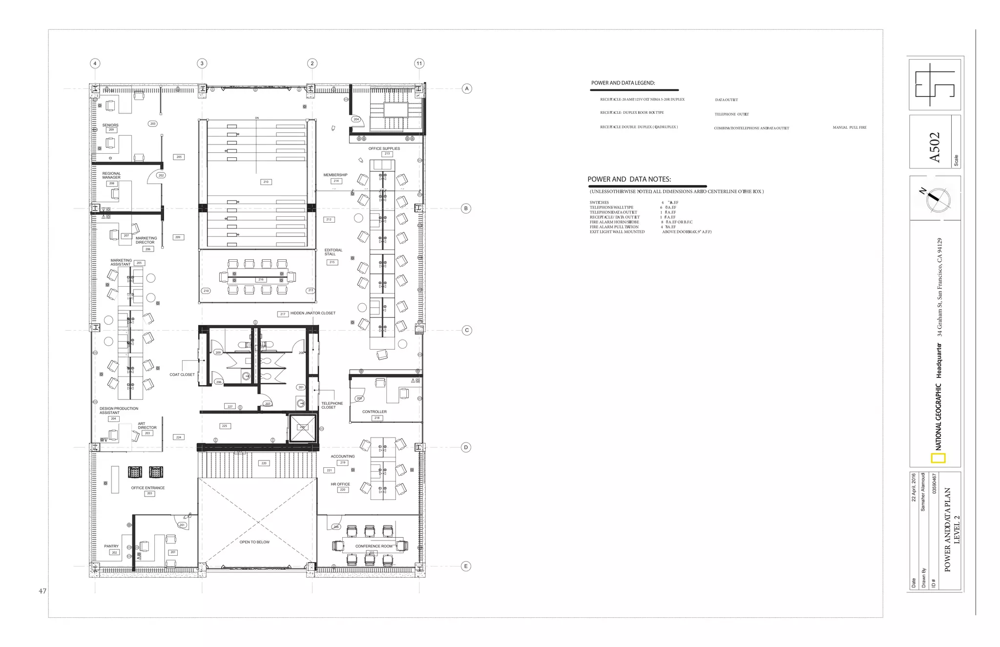 47
DN
MARKETING
ASSISTANT
DESIGN PRODUCTION
ASSISTANT
ART
DIRECTOR
CONTROLLER
REGIONAL
MANAGER
OFFICE ENTRANCE
CONFERENCE ROOM
EDITORAL
STALL
MEMBERSHIP
OPEN TO BELOW
HR OFFICE
ACCOUNTING
MARKETING
DIRECTOR
PANTRY
HIDDEN JINATOR CLOSET
TELEPHONE
CLOSET
COAT CLOSET
OFFICE SUPPLIES
SENIORS
7' - 6" 5' - 8" 1' - 0" 7' - 0"
5'-0"5'-0"
A
B
C
D
E
4 3 2 11
202
203
203
204
205
206
208
201
210
209
212
220
220
223
225 226
227
224
219
221
222
218
215
214
213
216
217
207
205
217
209
201
208209
206
201
207
210 211
202
203
204
205
206
POWER AND DATALEGEND:
RECEPTACLE-20 AMP, 125VOLT NEMA 5-20R DUPLEX
RECEPTACLE- DUPLEX FLOOR BOXTYPE
RECEPTACLE DOUBLE DUPLEX ( QUADRUPLEX )
DATAOUTLET
TELEPHONE OUTLET
COMBINATIONTELEPHONE ANDDATAOUTLET MANUAL PULL FIRE
POWER AND DATA NOTES:
(UNLESSOTHERWISE NOTED, ALL DIMENSIONS ARETO CENTERLINE O FTHE BOX )
SWITCHES 4 8’’A.F.F
TELEPHONE-WALLTYPE 6 0’’A.F.F
TELEPHONEDATAOUTLET 1 8’’A.F.F
RECEPTACLE/ DATA OUTLET 1 8’’A.F.F
FIRE ALARM HORN/STROBE 8 0’’A.F.F ORB.F.C
FIRE ALARM PULL STATION 4 8’’A.F.F
EXIT LIGHT -WALL MOUNTED ABOVE DOORSMAX.9’’ A.F.F)
Scale
Date
DrawnBy
ID#
Headquarter34GrahamSt,SanFrancisco,CA94129
22April,2016
SamaherAlamoudi
03590467
POWERANDDATAPLAN
LEVEL2
A502
 