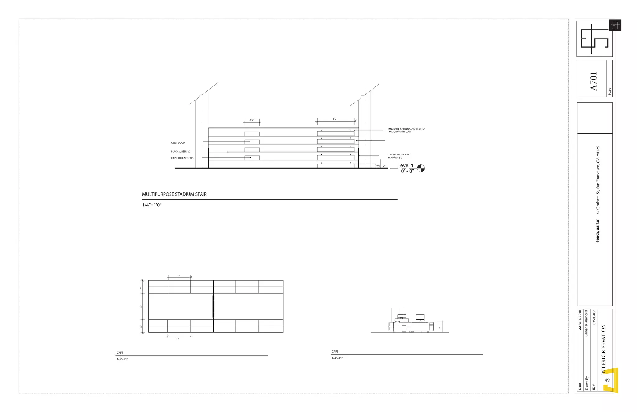 49
Level 1
0' - 0"
7’’1 4’’
5’0’’2’0’’
STEP LIGHT FIXTURE
CONTINUOS PRE-CAST
HANDRAIL 3’0’’
MATERIAL ATTREAD AND RISER TO
MATCH UPPER FLOOR
Cedar WOOD
BLACK RUBBER 1/2’’
FINISHED BLACK CON.
MULTIPURPOSE STADIUM STAIR
1/4’’=1’0’’
5’0’’
5’0’’3’0’’3’0’’
5’0’’
29’’
CAFE
1/4’’=1’0’’
CAFE
1/4’’=1’0’’
Scale
Date
DrawnBy
ID#
Headquarter34GrahamSt,SanFrancisco,CA94129
22April,2016
SamaherAlamoudi
03590467
INTERIORELEVATION
A701
 