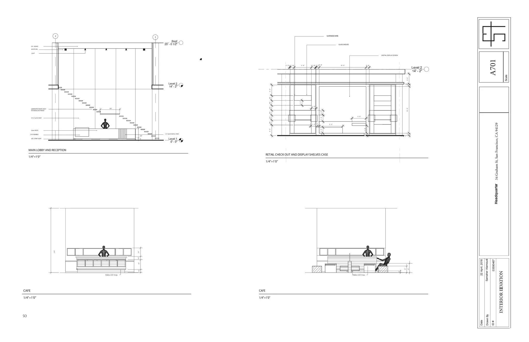 50
Scale
Date
DrawnBy
ID#
Headquarter34GrahamSt,SanFrancisco,CA94129
22April,2016
SamaherAlamoudi
03590467
INTERIORELEVATION
Level 1
0' - 0"
Level 2
14' - 2"
Roof
25' - 0 1/2"
LED STRIP LIGHT 6’’
2’X3’MARBLE
2’6’’
Cedar WOOD
1/2’’ BLACK METAL STRIPS
5’X12’GLASS SHEET
LAMINATED WHITE ACID -
ETCHEDGLASS TREAD
5’0’’
GYP . BOARD
AIR RETURN
2
3
LIGHT
Level 2
14' - 2"
0' - 8" 10' - 0" 0' - 8"
0'-6"10'-0"0'-6"
0' - 2" 0' - 10" 3' - 8" 0' - 10"0' - 2"
EQEQEQEQEQEQ
1'-1"
2'-3"2'-3"
1'-0"1'-5"
1' - 5"
1' - 0"
1'-3"
5' - 0"
3' - 0"
1'-8"0'-6"
2'-2"
RETAIL CHECK OUT AND DISPLAYSHELVES CASE
1/4’’=1’0’’
DIGITAL DISPLAYSCREEN
GLASS SHELVES
SUSPENDEDWIRE
MAIN LOBBY AND RECEPTION
1/4’’=1’0’’
1’0’’3’0’’1’0’’2’0’’
12’0’’
16’’
6’’
27’’
Hidden LED StripsHidden LED Strips
CAFE
1/4’’=1’0’’
CAFE
1/4’’=1’0’’
A701
 