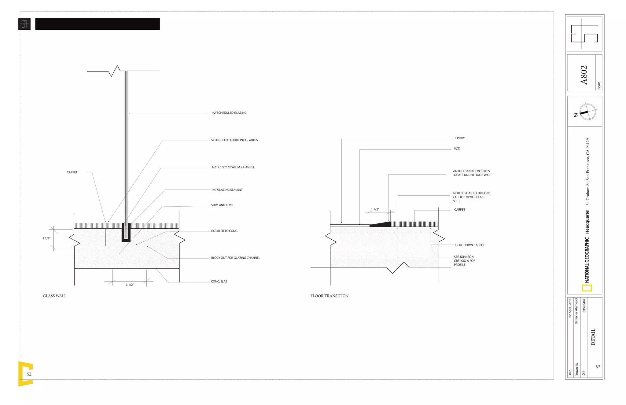 52
52
1/2’’SCHEDULED GLAZING
SCHEDULED FLOOR FINISH, VARIES
1/2’’X 1/2’’1/8’’ALUM. CHANNEL
1/4’’GLAZING SEALANT
SHIM AND LEVEL
EXP. BLOT TO CONC.
BLOCK OUT FOR GLAZING CHANNEL
CONC, SLAB
1 1/2’’
CARPET
3 1/2’’
Scale
Date
DrawnBy
ID#
Headquarter34GrahamSt,SanFrancisco,CA94129
22April,2016
SamaherAlamoudi
03590467
DETAIL
EPOXY.
VCT.
VINYLE TRANSITION STRIPS
LOCATE UNDER DOOR W.O.
NOTE: USE AS IS FOR CONC,
CUT TO 1/8’’VERT. FACE
V.C.T.
GLUE DOWN CARPET
SEE JOHNSON
CRS-XXX-A FOR
PROFILE
1 1/2’’ CARPET
GLASS WALL FLOOR TRANSITION
A802
 