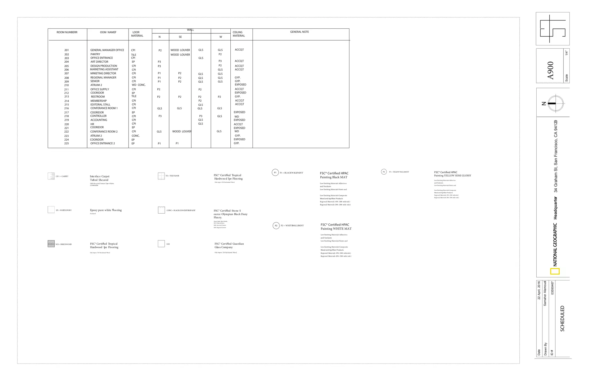 Scale
Date
DrawnBy
ID#
Headquarter34GrahamSt,SanFrancisco,CA94129
22April,2016
SamaherAlamoudi
03590467
SCHEDULED
1/4’’
ROOM NUMBERR OOM NAMEF LOOR
MATERIAL
WALL
CEILING
MATERIAL
GENERAL NOTE
201 GENERAL MANAGER OFFICE CPI
N SE W
P2 WOOD LOUVER GLS GLS
202 PANTRY TILE P2WOOD LOUVER
203 OFFICE ENTRANCE CPI GLS
204
205
206 MARKETING ASSISTANT
EPART DIRECTOR
DESIGN PRODUCTION
207 MRKETING DIRECTOR
208 REGIONAL MANAGER
209 SENIOR
210
211
212
ATRUIM 2
OFFICE SUPPLY
213
214
215
216
217
218
219
220
221
222
223
COORIDOR
MEMBERSHIP
EDITORAL STALL
CONFERANCE ROOM 1
COORIDOR
CONTROLLER
ACCOUNTING
HR
COORIDOR
CONFERANCE ROOM 2
ATRUIM 2
RESTROOM
CPI
CPI
CPI
CPI
CPI
WD CONC.
CPI
EP
TILE
CPI
CPI
CPI
EP
CPI
CPI
CPI
CPI
CONC.
EP
P3
P2
GLS
P1 GLS
GLS
P2
P1 P2
P1 P2 GLS
GLS
GLS
GLS
P2 P2
P2 P2 P2 P2
P2
GLS
GLSGLSGLSGLS
P3P3
P3
P3
GLS
GLS
GLS
GLSGLS WOOD LOUVER
224
225
COORIDOR EP
OFFICE ENTRANCE 2 EP P1 P1
EXPOSED
EXPOSED
EXPOSED
EXPOSED
ACCO,T
ACCO,T
ACCO,T
ACCO,T
GYP.
GYP.
ACCO,T
GYP.
ACCO,T
ACCO,T
WD
EXPOSED
ACCO,T
EXPOSED
WD
GYP.
GYP.
CP 1 = CARPET
WD =BRICHWOOD
EP = WHITEEPOXY
TE = TILEFLOOR
CONC = BLACKCONCERTEREPAINT FSC® Certi ed Stone S
ource Olympian Black Dany
Fleury.
Honed Made Black Marble.
MR 3:Material Reuse
MR4 :Recycled Content
MR5 ;Regional Content
FSC® Certi ed Tropical
Hardwood Ipe Flooring
Epoxy pure white ooring
Stonhard
Interface Carpet
Tufted Sheared
100% Recycled Content Type 6 Nylon
127960AK00
FSC® Certi ed Tropical
Hardwood Ipe Flooring
Oak Aspen 720 Reclaimed Wood
FSC® Certi ed Guardian
Glass Company
Oak Aspen 720 Reclaimed Wood
Oak Aspe n 720 Reclaimed Wood
GLS
P1
P2
P1 = BLACKWALLPAINT
P2 = WHITEWALLPAINT
Painting Black MAT
Low Emitting Materials Adhesives
and Sea lants
Low Emitting Materials Paints and
Low Emitting Materials Composite
Regional Materials 10% (500 milerule)
Regional Materials 20% (500 mile rule)
Painting WHITE MAT
Low Emitting Materials Adhesives
and Sea lants
Low Emitting Materials Paints and
Low Emitting Materials Composite
Regional Materials 10% (500 milerule)
Regional Materials 20% (500 mile rule)
P3 P3 = YELLOWWALLPAINT
Painting YELLOW SEMI GLOSSY
Low Emitting Materials Adhes ives
and Seal ants
Low Emitting Materials Paints and
Low Emitting Materials Composite
Regional Materials 10% (500 milerule)
Regional Materials 20% (500 mile rule)
A900
 