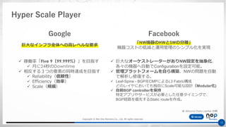 Copyright © Net One Partners Co., Ltd. All rights reserved.
12
Hyper Scale Player
FacebookGoogle
巨大なインフラ全体への高レベルな要求
✓ 稼働率「Five 9（99.999%）」を目指す
✓ 月に24秒のDowntime
✓ 相反する３つの要素の同時達成を目指す
✓ Reliability（信頼性）
✓ Efficiency（効率）
✓ Scale（規模）
✓ 巨大なオーケストレーターがありNW設定を抽象化、
各々の機器へ自動でConfigurationを設定可能。
✓ 管理プラットフォームを自ら構築、NWの問題を自動
で解析し修復する。
✓ Leaf-Spine - BGP/ECMPによるL3 Fabric構成
どのレイヤにおいても独自にScale可能な設計（Modular化)
✓ 自前BGP controllerを保持
特定アプリやサービスが必要とした任意タイミングで、
BGP経路を優先するStatic routeを作成。
「NW機器のHWとSWの分離」
機器コストの低減と運用管理のシンプル化を実現
※ Altoona Data center の例
 