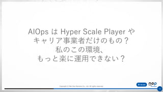 Copyright © Net One Partners Co., Ltd. All rights reserved.
16
AIOps は Hyper Scale Player や
キャリア事業者だけのもの？
私のこの環境、
もっと楽に運用できない？
 