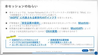 Copyright © Net One Partners Co., Ltd. All rights reserved.
8
◼ 本セッションでは、Juniper Networksとネットワンパートナーズが提供する「Mist」とい
うAI搭載型ネットワークインフラシステムを通じて、
“AIOPS” に代表される新世代のITインフラ を見ていきます。
◼ IT管理者が「安定品質の提供」に頭を悩まされてきたネットワークが、MistのAIに
よってどのように変化するのか？
◼ 利用者の立場では意識せずに使うだけだったネットワーク接続が、MistのAPIによって
どのような利活用方法が出てくるのか？DXの実現にどう寄与するのか？
本セッションのねらい
✓ 次世代ITインフラのトレンド
✓ インフラにおけるAIの革新性？
✓ ユーザーセントリックなネットワーク
✓ 高精度屋内位置情報
✓ DXの実現ユースケース
（例：オフィス内位置情報を利用した新型コロナ対策など）
 