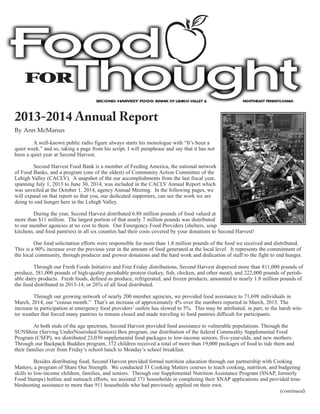 2013-2014 Annual Report
By Ann McManus
A well-known public radio figure always starts his monologue with “It’s been a
quiet week.” and so, taking a page from his script, I will paraphrase and say that it has not
been a quiet year at Second Harvest.
Second Harvest Food Bank is a member of Feeding America, the national network
of Food Banks, and a program (one of the oldest) of Community Action Committee of the
Lehigh Valley (CACLV). A snapshot of the our accomplishments from the last fiscal year,
spanning July 1, 2013 to June 30, 2014, was included in the CACLV Annual Report which
was unveiled at the October 1, 2014, agency Annual Meeting. In the following pages, we
will expand on that report so that you, our dedicated supporters, can see the work we are
doing to end hunger here in the Lehigh Valley.
During the year, Second Harvest distributed 6.88 million pounds of food valued at
more than $11 million. The largest portion of that nearly 7 million pounds was distributed
to our member agencies at no cost to them. Our Emergency Food Providers (shelters, soup
kitchens, and food pantries) in all six counties had their costs covered by your donations to Second Harvest!
Our food solicitation efforts were responsible for more than 1.8 million pounds of the food we received and distributed.
This is a 90% increase over the previous year in the amount of food generated at the local level. It represents the commitment of
the local community, through producer and grower donations and the hard work and dedication of staff to the fight to end hunger.
Through our Fresh Foods Initiative and Free Friday distributions, Second Harvest dispersed more than 811,000 pounds of
produce, 381,000 pounds of high-quality perishable protein (turkey, fish, chicken, and other meat), and 222,000 pounds of perish-
able dairy products. Fresh foods, defined as produce, refrigerated, and frozen products, amounted to nearly 1.8 million pounds of
the food distributed in 2013-14, or 26% of all food distributed.
Through our growing network of nearly 200 member agencies, we provided food assistance to 71,698 individuals in
March, 2014, our “census month.” That’s an increase of approximately 4% over the numbers reported in March, 2013. The
increase in participation at emergency food providers’ outlets has slowed to 5%. This may be attributed, in part, to the harsh win-
ter weather that forced many pantries to remain closed and made traveling to food pantries difficult for participants.
At both ends of the age spectrum, Second Harvest provided food assistance to vulnerable populations. Through the
SUNShine (Serving UnderNourished Seniors) Box program, our distribution of the federal Commodity Supplemental Food
Program (CSFP), we distributed 23,030 supplemental food packages to low-income seniors, five-year-olds, and new mothers.
Through our Backpack Buddies program, 372 children received a total of more than 19,000 packages of food to tide them and
their families over from Friday’s school lunch to Monday’s school breakfast.
Besides distributing food, Second Harvest provided formal nutrition education through our partnership with Cooking
Matters, a program of Share Our Strength. We conducted 33 Cooking Matters courses to teach cooking, nutrition, and budgeting
skills to low-income children, families, and seniors. Through our Supplemental Nutrition Assistance Program (SNAP, formerly
Food Stamps) hotline and outreach efforts, we assisted 371 households in completing their SNAP applications and provided trou-
bleshooting assistance to more than 911 households who had previously applied on their own.
(continued)
SECOND HARVEST FOOD BANK OF LEHIGH VALLEY & NORTHEAST PENNSYLVANIA
 