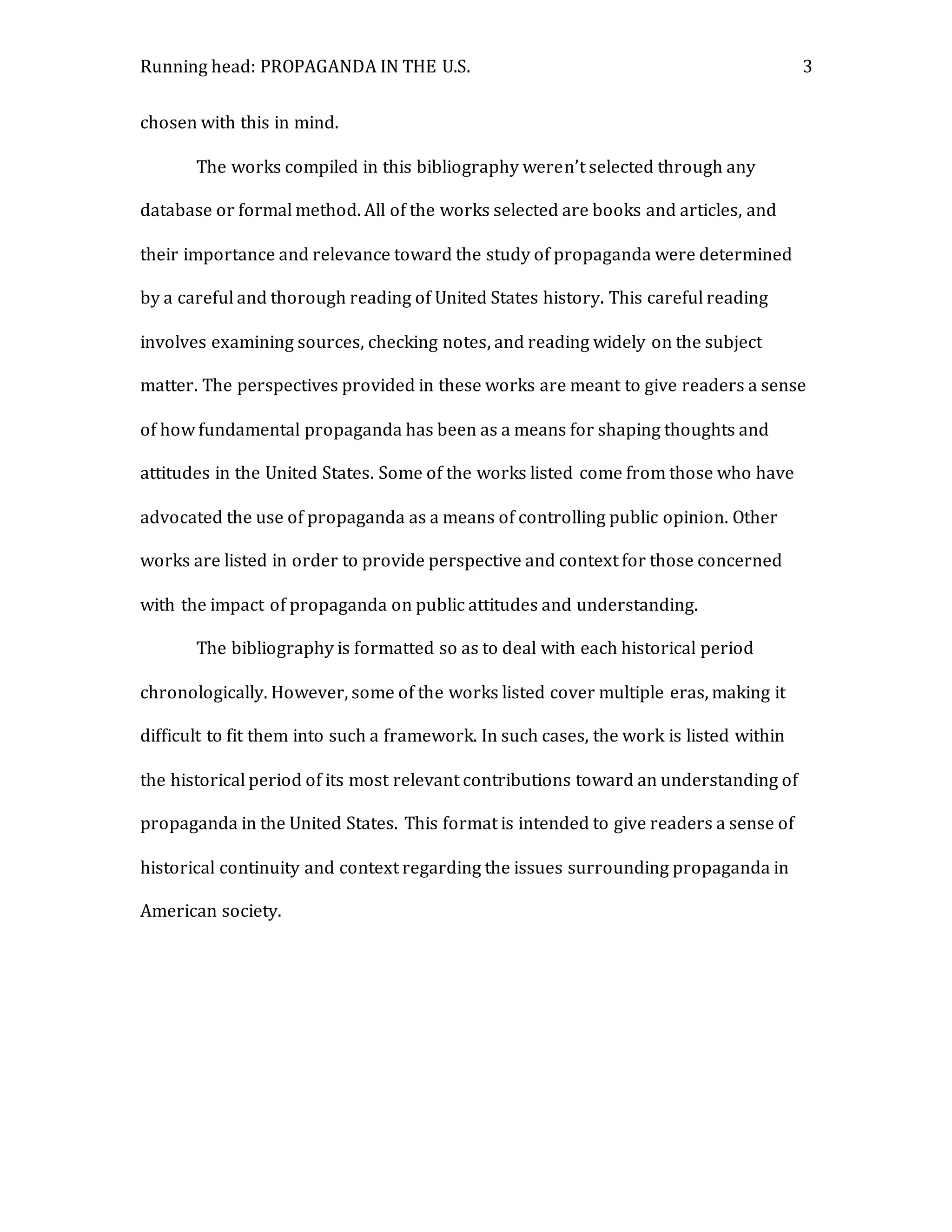 Running head: PROPAGANDA IN THE U.S. 3
chosen with this in mind.
The works compiled in this bibliography weren’t selected through any
database or formal method. All of the works selected are books and articles, and
their importance and relevance toward the study of propaganda were determined
by a careful and thorough reading of United States history. This careful reading
involves examining sources, checking notes, and reading widely on the subject
matter. The perspectives provided in these works are meant to give readers a sense
of how fundamental propaganda has been as a means for shaping thoughts and
attitudes in the United States. Some of the works listed come from those who have
advocated the use of propaganda as a means of controlling public opinion. Other
works are listed in order to provide perspective and context for those concerned
with the impact of propaganda on public attitudes and understanding.
The bibliography is formatted so as to deal with each historical period
chronologically. However, some of the works listed cover multiple eras, making it
difficult to fit them into such a framework. In such cases, the work is listed within
the historical period of its most relevant contributions toward an understanding of
propaganda in the United States. This format is intended to give readers a sense of
historical continuity and context regarding the issues surrounding propaganda in
American society.
 