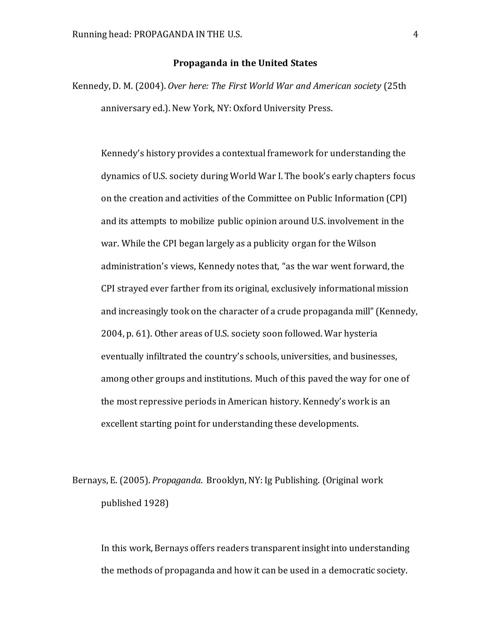 Running head: PROPAGANDA IN THE U.S. 4
Propaganda in the United States
Kennedy, D. M. (2004). Over here: The First World War and American society (25th
anniversary ed.). New York, NY: Oxford University Press.
Kennedy’s history provides a contextual framework for understanding the
dynamics of U.S. society during World War I. The book’s early chapters focus
on the creation and activities of the Committee on Public Information (CPI)
and its attempts to mobilize public opinion around U.S. involvement in the
war. While the CPI began largely as a publicity organ for the Wilson
administration’s views, Kennedy notes that, “as the war went forward, the
CPI strayed ever farther from its original, exclusively informational mission
and increasingly took on the character of a crude propaganda mill” (Kennedy,
2004, p. 61). Other areas of U.S. society soon followed. War hysteria
eventually infiltrated the country’s schools, universities, and businesses,
among other groups and institutions. Much of this paved the way for one of
the most repressive periods in American history. Kennedy’s work is an
excellent starting point for understanding these developments.
Bernays, E. (2005). Propaganda. Brooklyn, NY: Ig Publishing. (Original work
published 1928)
In this work, Bernays offers readers transparent insight into understanding
the methods of propaganda and how it can be used in a democratic society.
 