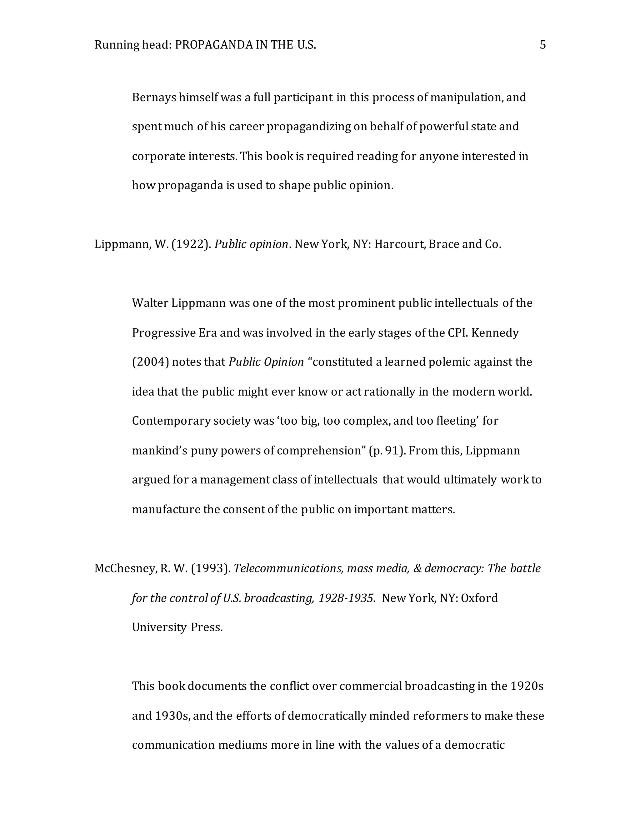 Running head: PROPAGANDA IN THE U.S. 5
Bernays himself was a full participant in this process of manipulation, and
spent much of his career propagandizing on behalf of powerful state and
corporate interests. This book is required reading for anyone interested in
how propaganda is used to shape public opinion.
Lippmann, W. (1922). Public opinion. New York, NY: Harcourt, Brace and Co.
Walter Lippmann was one of the most prominent public intellectuals of the
Progressive Era and was involved in the early stages of the CPI. Kennedy
(2004) notes that Public Opinion “constituted a learned polemic against the
idea that the public might ever know or act rationally in the modern world.
Contemporary society was ‘too big, too complex, and too fleeting’ for
mankind’s puny powers of comprehension” (p. 91). From this, Lippmann
argued for a management class of intellectuals that would ultimately work to
manufacture the consent of the public on important matters.
McChesney, R. W. (1993). Telecommunications, mass media, & democracy: The battle
for the control of U.S. broadcasting, 1928-1935. New York, NY: Oxford
University Press.
This book documents the conflict over commercial broadcasting in the 1920s
and 1930s, and the efforts of democratically minded reformers to make these
communication mediums more in line with the values of a democratic
 