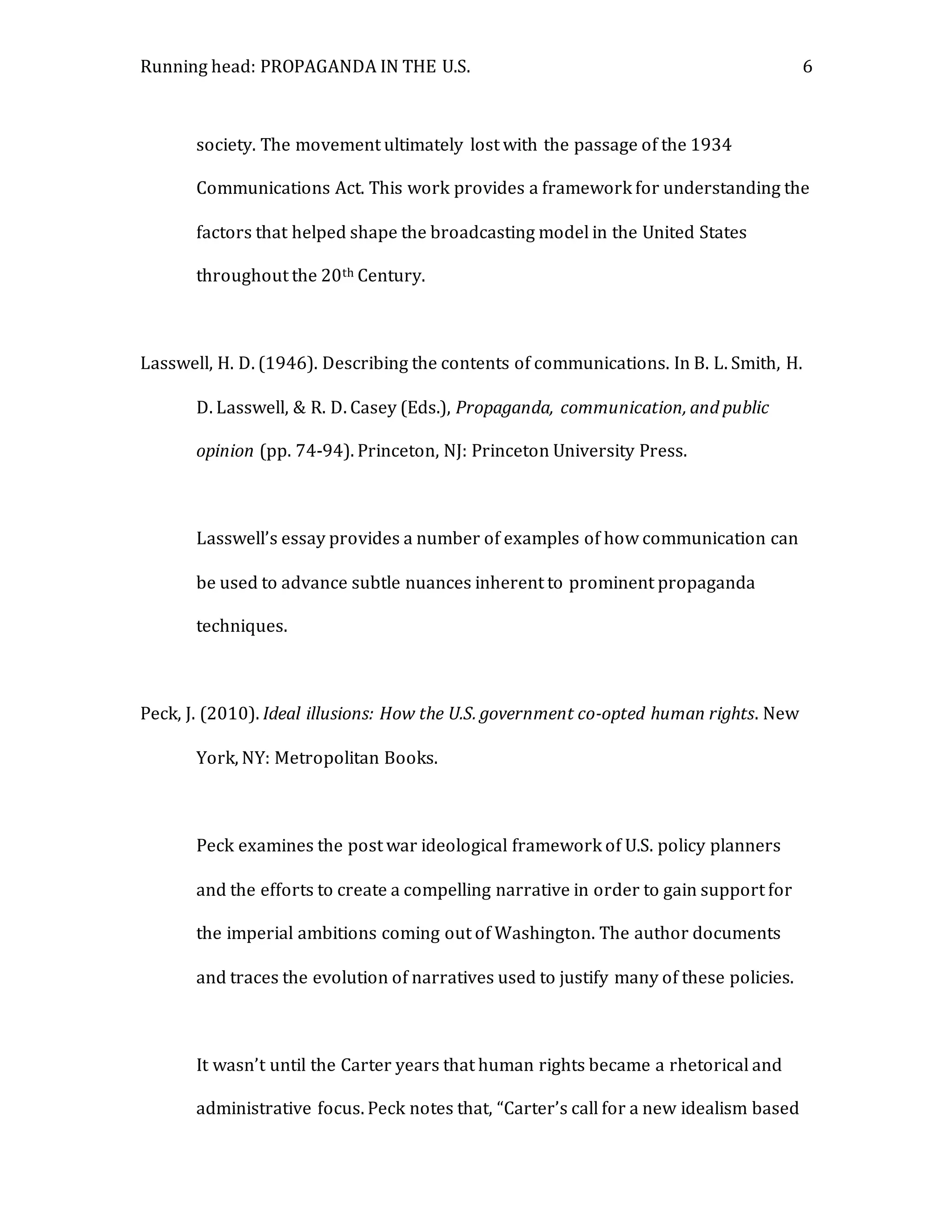 Running head: PROPAGANDA IN THE U.S. 6
society. The movement ultimately lost with the passage of the 1934
Communications Act. This work provides a framework for understanding the
factors that helped shape the broadcasting model in the United States
throughout the 20th Century.
Lasswell, H. D. (1946). Describing the contents of communications. In B. L. Smith, H.
D. Lasswell, & R. D. Casey (Eds.), Propaganda, communication, and public
opinion (pp. 74-94). Princeton, NJ: Princeton University Press.
Lasswell’s essay provides a number of examples of how communication can
be used to advance subtle nuances inherent to prominent propaganda
techniques.
Peck, J. (2010). Ideal illusions: How the U.S. government co-opted human rights. New
York, NY: Metropolitan Books.
Peck examines the post war ideological framework of U.S. policy planners
and the efforts to create a compelling narrative in order to gain support for
the imperial ambitions coming out of Washington. The author documents
and traces the evolution of narratives used to justify many of these policies.
It wasn’t until the Carter years that human rights became a rhetorical and
administrative focus. Peck notes that, “Carter’s call for a new idealism based
 