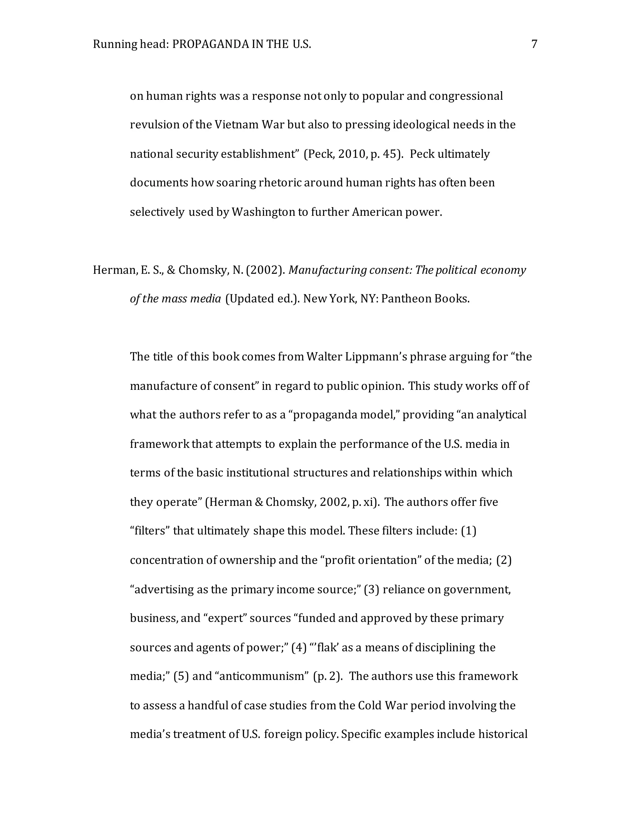 Running head: PROPAGANDA IN THE U.S. 7
on human rights was a response not only to popular and congressional
revulsion of the Vietnam War but also to pressing ideological needs in the
national security establishment” (Peck, 2010, p. 45). Peck ultimately
documents how soaring rhetoric around human rights has often been
selectively used by Washington to further American power.
Herman, E. S., & Chomsky, N. (2002). Manufacturing consent: The political economy
of the mass media (Updated ed.). New York, NY: Pantheon Books.
The title of this book comes from Walter Lippmann’s phrase arguing for “the
manufacture of consent” in regard to public opinion. This study works off of
what the authors refer to as a “propaganda model,” providing “an analytical
framework that attempts to explain the performance of the U.S. media in
terms of the basic institutional structures and relationships within which
they operate” (Herman & Chomsky, 2002, p. xi). The authors offer five
“filters” that ultimately shape this model. These filters include: (1)
concentration of ownership and the “profit orientation” of the media; (2)
“advertising as the primary income source;” (3) reliance on government,
business, and “expert” sources “funded and approved by these primary
sources and agents of power;” (4) “’flak’ as a means of disciplining the
media;” (5) and “anticommunism” (p. 2). The authors use this framework
to assess a handful of case studies from the Cold War period involving the
media’s treatment of U.S. foreign policy. Specific examples include historical
 