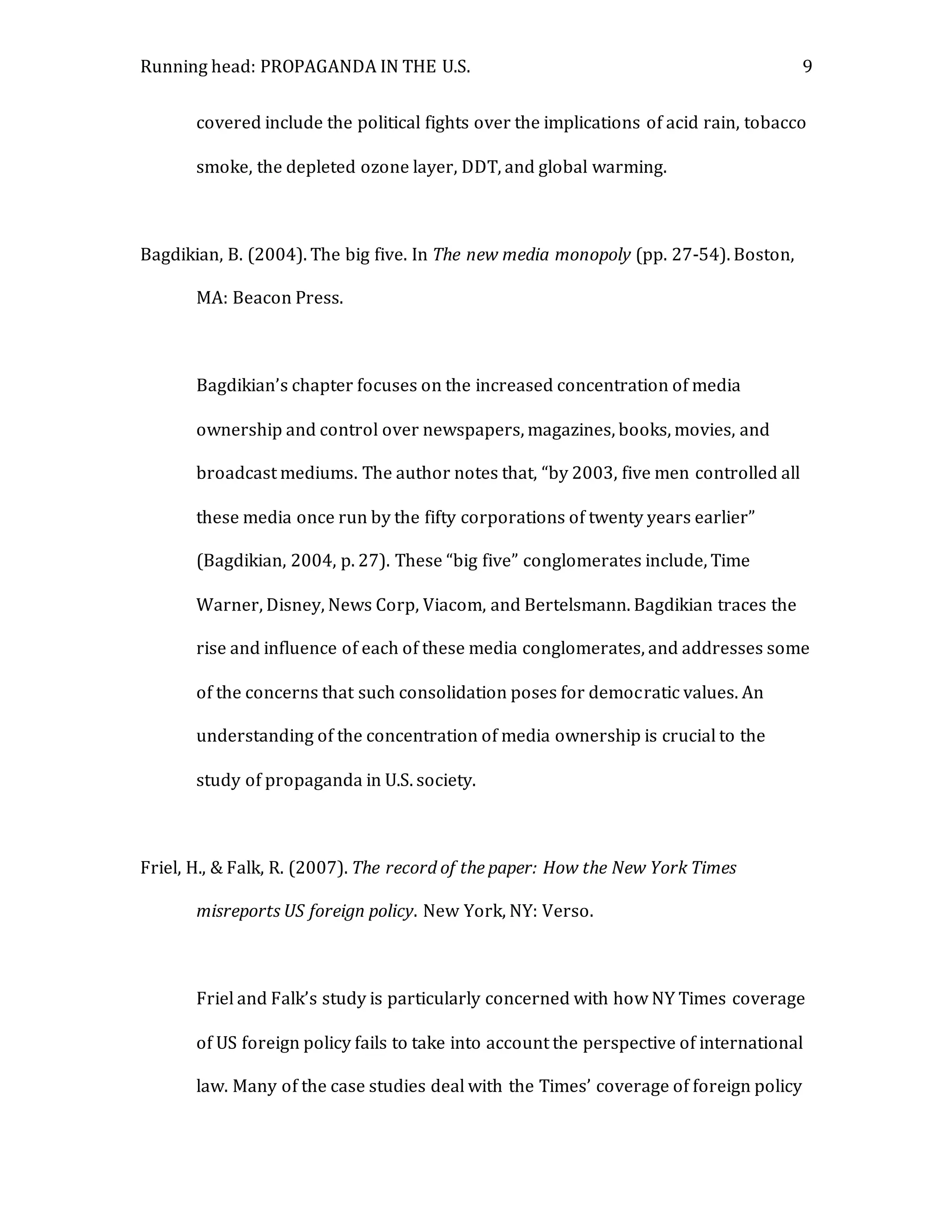 Running head: PROPAGANDA IN THE U.S. 9
covered include the political fights over the implications of acid rain, tobacco
smoke, the depleted ozone layer, DDT, and global warming.
Bagdikian, B. (2004). The big five. In The new media monopoly (pp. 27-54). Boston,
MA: Beacon Press.
Bagdikian’s chapter focuses on the increased concentration of media
ownership and control over newspapers, magazines, books, movies, and
broadcast mediums. The author notes that, “by 2003, five men controlled all
these media once run by the fifty corporations of twenty years earlier”
(Bagdikian, 2004, p. 27). These “big five” conglomerates include, Time
Warner, Disney, News Corp, Viacom, and Bertelsmann. Bagdikian traces the
rise and influence of each of these media conglomerates, and addresses some
of the concerns that such consolidation poses for democratic values. An
understanding of the concentration of media ownership is crucial to the
study of propaganda in U.S. society.
Friel, H., & Falk, R. (2007). The record of the paper: How the New York Times
misreports US foreign policy. New York, NY: Verso.
Friel and Falk’s study is particularly concerned with how NY Times coverage
of US foreign policy fails to take into account the perspective of international
law. Many of the case studies deal with the Times’ coverage of foreign policy
 
