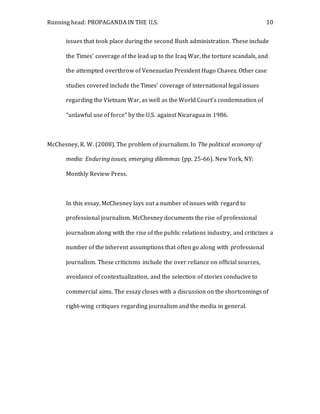 Running head: PROPAGANDA IN THE U.S. 10
issues that took place during the second Bush administration. These include
the Times’ coverage of the lead up to the Iraq War, the torture scandals, and
the attempted overthrow of Venezuelan President Hugo Chavez. Other case
studies covered include the Times’ coverage of international legal issues
regarding the Vietnam War, as well as the World Court’s condemnation of
“unlawful use of force” by the U.S. against Nicaragua in 1986.
McChesney, R. W. (2008). The problem of journalism. In The political economy of
media: Enduring issues, emerging dilemmas (pp. 25-66). New York, NY:
Monthly Review Press.
In this essay, McChesney lays out a number of issues with regard to
professional journalism. McChesney documents the rise of professional
journalism along with the rise of the public relations industry, and criticizes a
number of the inherent assumptions that often go along with professional
journalism. These criticisms include the over reliance on official sources,
avoidance of contextualization, and the selection of stories conducive to
commercial aims. The essay closes with a discussion on the shortcomings of
right-wing critiques regarding journalism and the media in general.
 