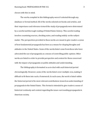 Running head: PROPAGANDA IN THE U.S. 3
chosen with this in mind.
The works compiled in this bibliography weren’t selected through any
database or formal method. All of the works selected are books and articles, and
their importance and relevance toward the study of propaganda were determined
by a careful and thorough reading of United States history. This careful reading
involves examining sources, checking notes, and reading widely on the subject
matter. The perspectives provided in these works are meant to give readers a sense
of how fundamental propaganda has been as a means for shaping thoughts and
attitudes in the United States. Some of the works listed come from those who have
advocated the use of propaganda as a means of controlling public opinion. Other
works are listed in order to provide perspective and context for those concerned
with the impact of propaganda on public attitudes and understanding.
The bibliography is formatted so as to deal with each historical period
chronologically. However, some of the works listed cover multiple eras, making it
difficult to fit them into such a framework. In such cases, the work is listed within
the historical period of its most relevant contributions toward an understanding of
propaganda in the United States. This format is intended to give readers a sense of
historical continuity and context regarding the issues surrounding propaganda in
American society.
 