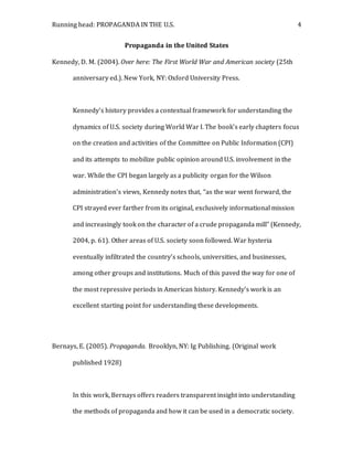 Running head: PROPAGANDA IN THE U.S. 4
Propaganda in the United States
Kennedy, D. M. (2004). Over here: The First World War and American society (25th
anniversary ed.). New York, NY: Oxford University Press.
Kennedy’s history provides a contextual framework for understanding the
dynamics of U.S. society during World War I. The book’s early chapters focus
on the creation and activities of the Committee on Public Information (CPI)
and its attempts to mobilize public opinion around U.S. involvement in the
war. While the CPI began largely as a publicity organ for the Wilson
administration’s views, Kennedy notes that, “as the war went forward, the
CPI strayed ever farther from its original, exclusively informational mission
and increasingly took on the character of a crude propaganda mill” (Kennedy,
2004, p. 61). Other areas of U.S. society soon followed. War hysteria
eventually infiltrated the country’s schools, universities, and businesses,
among other groups and institutions. Much of this paved the way for one of
the most repressive periods in American history. Kennedy’s work is an
excellent starting point for understanding these developments.
Bernays, E. (2005). Propaganda. Brooklyn, NY: Ig Publishing. (Original work
published 1928)
In this work, Bernays offers readers transparent insight into understanding
the methods of propaganda and how it can be used in a democratic society.
 