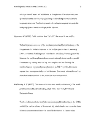 Running head: PROPAGANDA IN THE U.S. 5
Bernays himself was a full participant in this process of manipulation, and
spent much of his career propagandizing on behalf of powerful state and
corporate interests. This book is required reading for anyone interested in
how propaganda is used to shape public opinion.
Lippmann, W. (1922). Public opinion. New York, NY: Harcourt, Brace and Co.
Walter Lippmann was one of the most prominent public intellectuals of the
Progressive Era and was involved in the early stages of the CPI. Kennedy
(2004) notes that Public Opinion “constituted a learned polemic against the
idea that the public might ever know or act rationally in the modern world.
Contemporary society was ‘too big, too complex, and too fleeting’ for
mankind’s puny powers of comprehension” (p. 91). From this, Lippmann
argued for a management class of intellectuals that would ultimately work to
manufacture the consent of the public on important matters.
McChesney, R. W. (1993). Telecommunications, mass media, & democracy: The battle
for the control of U.S. broadcasting, 1928-1935. New York, NY: Oxford
University Press.
This book documents the conflict over commercial broadcasting in the 1920s
and 1930s, and the efforts of democratically minded reformers to make these
communication mediums more in line with the values of a democratic
 