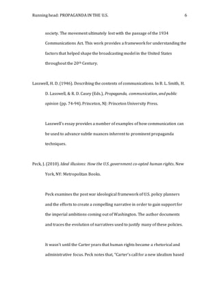 Running head: PROPAGANDA IN THE U.S. 6
society. The movement ultimately lost with the passage of the 1934
Communications Act. This work provides a framework for understanding the
factors that helped shape the broadcasting model in the United States
throughout the 20th Century.
Lasswell, H. D. (1946). Describing the contents of communications. In B. L. Smith, H.
D. Lasswell, & R. D. Casey (Eds.), Propaganda, communication, and public
opinion (pp. 74-94). Princeton, NJ: Princeton University Press.
Lasswell’s essay provides a number of examples of how communication can
be used to advance subtle nuances inherent to prominent propaganda
techniques.
Peck, J. (2010). Ideal illusions: How the U.S. government co-opted human rights. New
York, NY: Metropolitan Books.
Peck examines the post war ideological framework of U.S. policy planners
and the efforts to create a compelling narrative in order to gain support for
the imperial ambitions coming out of Washington. The author documents
and traces the evolution of narratives used to justify many of these policies.
It wasn’t until the Carter years that human rights became a rhetorical and
administrative focus. Peck notes that, “Carter’s call for a new idealism based
 