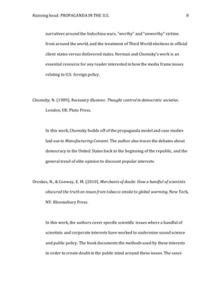 Running head: PROPAGANDA IN THE U.S. 8
narratives around the Indochina wars, “worthy” and “unworthy” victims
from around the world, and the treatment of Third World elections in official
client states versus disfavored states. Herman and Chomsky’s work is an
essential resource for any reader interested in how the media frame issues
relating to U.S. foreign policy.
Chomsky, N. (1989). Necessary illusions: Thought control in democratic societies.
London, UK: Pluto Press.
In this work, Chomsky builds off of the propaganda model and case studies
laid out in Manufacturing Consent. The author also traces the debates about
democracy in the United States back to the beginning of the republic, and the
general trend of elite opinion to discount popular interests.
Oreskes, N., & Conway, E. M. (2010). Merchants of doubt: How a handful of scientists
obscured the truth on issues from tobacco smoke to global warming. New York,
NY: Bloomsbury Press.
In this work, the authors cover specific scientific issues where a handful of
scientists and corporate interests have worked to undermine sound science
and public policy. The book documents the methods used by these interests
in order to create doubt in the public mind around these issues. The cases
 
