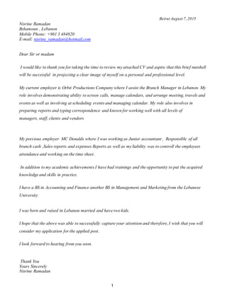 1
Beirut August 7,2015
Nisrine Ramadan
Bshamoun , Lebanon
Mobile Phone: +961 3 484820
E-mail: nisrine_ramadan@hotmail.com
Dear Sir or madam
I would like to thank you for taking the time to review my attached CV and aspire that this brief nutshell
will be successful in projecting a clear image of myself on a personal and professional level.
My current employer is Orbit Productions Company where I assist the Branch Manager in Lebanon. My
role involves demonstrating ability to screen calls, manage calendars, and arrange meeting, travels and
events as well as involving at scheduling events and managing calendar. My role also involves in
preparing reports and typing correspondence and known for working well with all levels of
managers, staff, clients and vendors
My previous employer MC Donalds where I was working as Junior accountant , Responsible of all
branch cash ,Sales reports and expenses Reports as well as my liability was to controll the employees
attendance and working on the time sheet.
In addition to my academic achievements I have had trainings and the opportunity to put the acquired
knowledge and skills in practice.
I have a BS in Accounting and Finance another BS in Management and Marketing from the Lebanese
University
I was born and raised in Lebanon married and have two kids.
I hope that the above was able to successfully capture your attention and therefore, I wish that you will
consider my application for the applied post.
I look forward to hearing from you soon.
Thank You
Yours Sincerely
Nisrine Ramadan
 