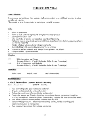 2
CURRICULUM VITAE
Career Objective:
Being dynamic and ambitious, I am seeking a challenging position in an established company to utilize
my skills and expertise.
I’d appreciate to have the opportunity to start at your estimable company.
Skills:
 Ability to lead a team
 Ability to multi-task with a profound ability to work under pressure
 Good communication skills
 Solid knowledge of policies and procedure around confidentiality.
 Proficiencyinuse of computers (experience in MSWord, Excel,PowerPoint,Outlook,accountingsoftware
and internet research)
 Flexible schedule with exceptional interpersonal skills
 Committed to provide excellent customer service at all times
 Qualified to perform research work for specific assignments and projects
 Trilingual: Arabic, English and French
Education
1999 BS in Accounting and Finance
Lebanese University (Faculté Du Gestion Et Du Science Économique)
1998 B.S. in Management and Marketing
Lebanese University (Faculté Du Gestion Et Du Science Économique)
Languages
Arabic:Fluent English:Fluent French:Intermediate
Work Experience
 Orbit Productions Corporate Executive Secretary
Hamra - Makdessi Street (June 99 – To date)
 Take and routing calls, greet visitors and customers
 Organize and coordinate the writing information
 Write and present notes (often confidential and sensitive)
 Prepare the agenda and Organize for various committee and upper management meetings
including management travel arrangement (hotel booking , applying for visas and issuing tickets)
 Meet with suppliers or / and employees to identify their requests
 Maintain Office procedures , determine matters of top priority , handle accordingly and
recommend solutions to management
 Take notes during meetings, then write up summaries
 