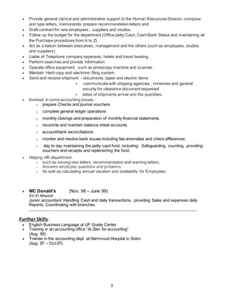 3
 Provide general clerical and administrative support to the Human Resources Division; compose
and type letters, memoranda, prepare recommendation letters and
 Draft contract for new employees , suppliers and studios.
 Follow up the budget for the department (Office petty Cash, Cash Bank Status and maintaining all
the Purchase procedures from A to Z)
 Act as a liaison between executives, management and the others (such as employees, studios
and suppliers)
 Liable of Telephone company expenses, hotels and travel booking .
 Perform searches and provide information
 Operate office equipment , such as photocopy machine and scanner ,
 Maintain Hard copy and electronic filing system.
 Send and receive shipment - documents, tapes and electric items
 communicate with shipping agencies , ministries and general
security for clearance document requested
 dates of shipments arrival and the quantities.
 Involved in some accounting issues :
o prepare Checks and journal vouchers
o complete general ledger operations
o monthly closings and preparation of monthly financial statements
o reconcile and maintain balance sheet accounts
o account/bank reconciliations
o monitor and resolve bank issues including fee anomalies and check differences
o day to day maintaining the petty cash fund, including: Safeguarding, counting, ,providing
vouchers and receipts and replenishing the fund,
 Helping HR department :
o such as issuing visa letters, recommendation and warning letters,
o Answers employee questions and problems
o As well as calculating annual vacation and availability for Employees.
 MC Donald’s (Nov. 98 – June 99)
Ein El Mrayseh
Junior accountant :Handling Cash and daily transactions, providing Sales and expenses daily
Reports, Coordinating with branches.
Further Skills :
 English Business Language at UP Grade Center
 Training in an accounting office “Al Zein for accounting”
(Aug. 98)
 Trainee in the accounting dept. at Hammoud Hospital in Sidon
(Aug. 97 – Oct.97)
 